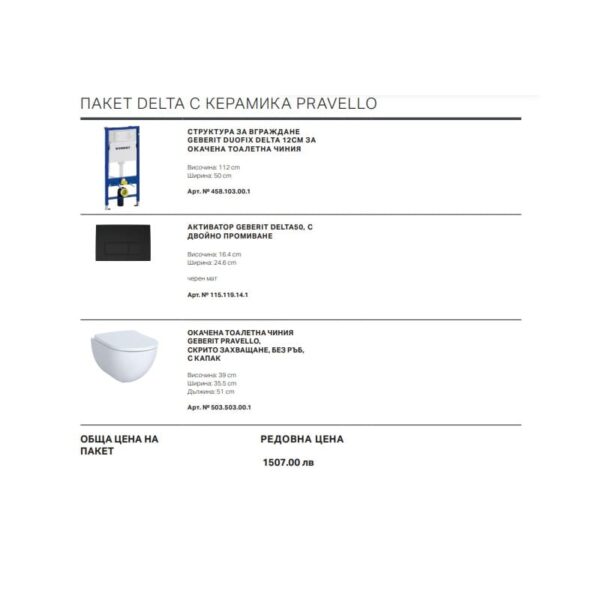 ПАКЕТ DELTA С КЕРАМИКА PRAVELLO СТРУКТУРА ЗА ВГРАЖДАНЕ GEBERIT DUOFIX DELTA 12CM ЗА ОКАЧЕНА ТОАЛЕТНА ЧИНИЯ Височина: 112 cm Ширина: 50 cm Арт. № 458.103.00.1 АКТИВАТОР GEBERIT DELTA50, C ДВОЙНО ПРОМИВАНЕ Височина: 16.4 cm Ширина: 24.6 cm черен мат Арт. № 115.119.14.1 ОКАЧЕНА ТОАЛЕТНА ЧИНИЯ GEBERIT PRAVELLO, СКРИТО ЗАХВАЩАНЕ, БЕЗ РЪБ, С КАПАК Височина: 39 cm Ширина: 35.5 cm Дължина: 51 cm Арт. № 503.503.00.1